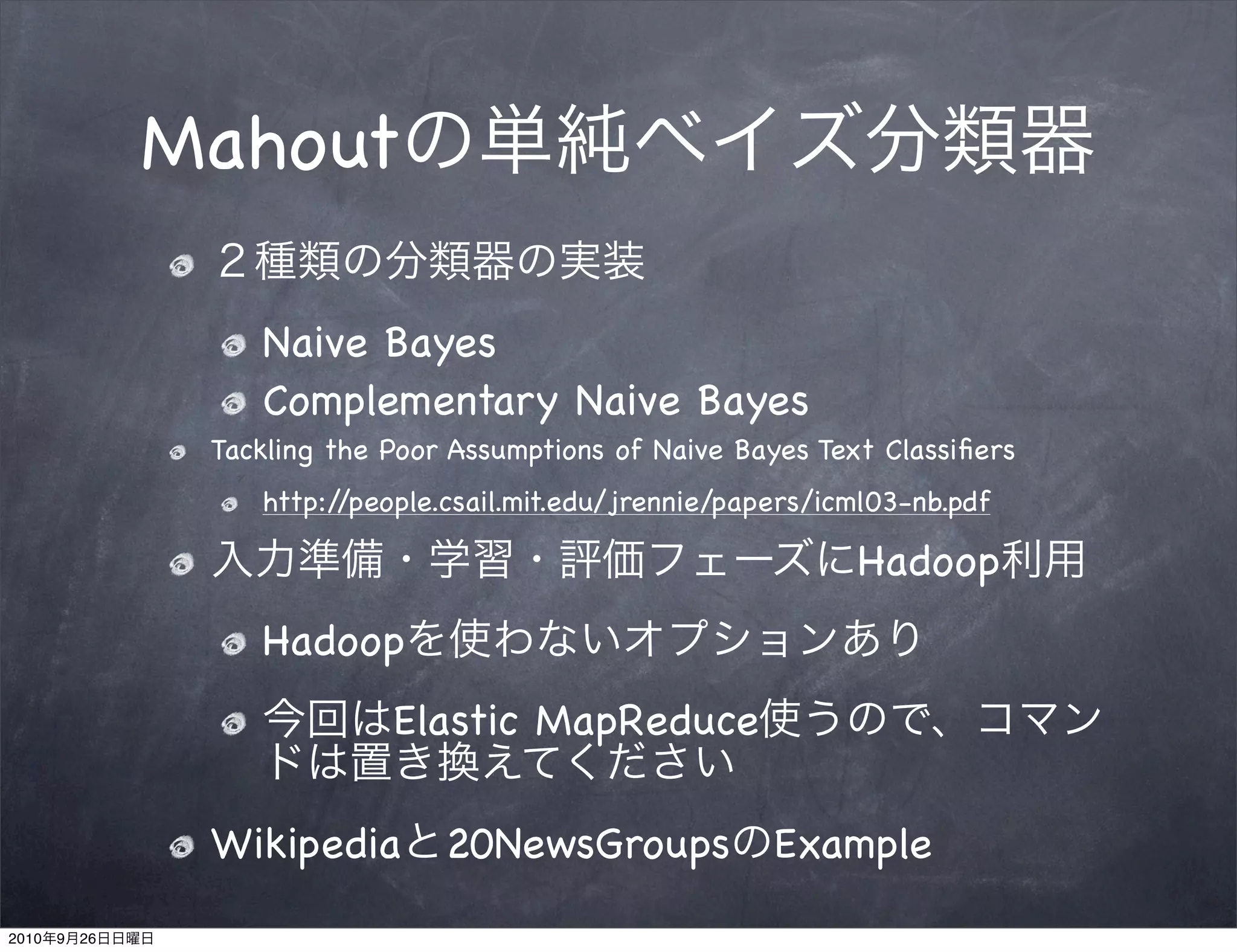 Mahout

                    Naive Bayes
                    Complementary Naive Bayes
                 Tackling the Poor Assumptions of Naive Bayes Text Classiﬁers
                    http://people.csail.mit.edu/jrennie/papers/icml03-nb.pdf

                                                                 Hadoop
                    Hadoop
                              Elastic MapReduce

                 Wikipedia 20NewsGroups Example
2010   9   26
 