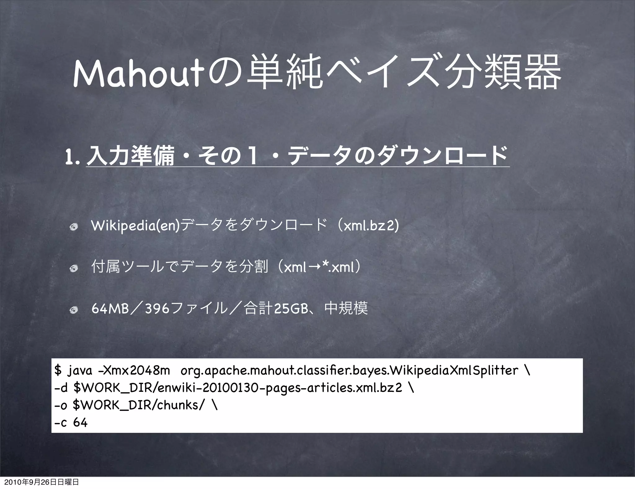 Mahout
                 1.

                      Wikipedia(en)                         xml.bz2)

                                                   xml→*.xml

                      64MB   396                 25GB



                $ java -Xmx2048m org.apache.mahout.classiﬁer.bayes.WikipediaXmlSplitter 
                -d $WORK_DIR/enwiki-20100130-pages-articles.xml.bz2 
                -o $WORK_DIR/chunks/ 
                -c 64



2010   9   26
 