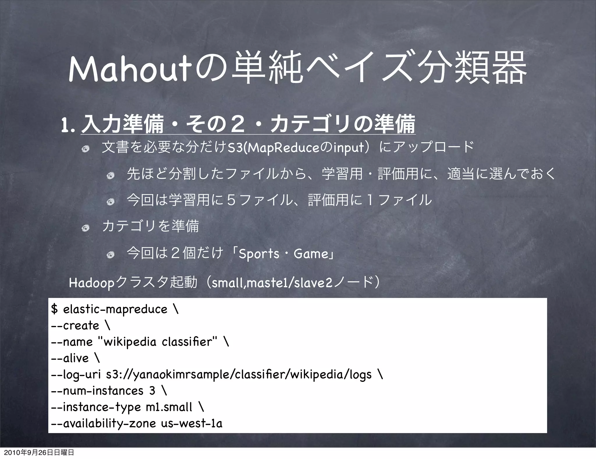 Mahout
                 1.
                                              S3(MapReduce        input




                                                Sports Game

                   Hadoop                   small,maste1/slave2
                $ elastic-mapreduce 
                --create 
                --name "wikipedia classiﬁer" 
                --alive 
                --log-uri s3:/ /yanaokimrsample/classiﬁer/wikipedia/logs 
                --num-instances 3 
                --instance-type m1.small 
                --availability-zone us-west-1a

2010   9   26
 