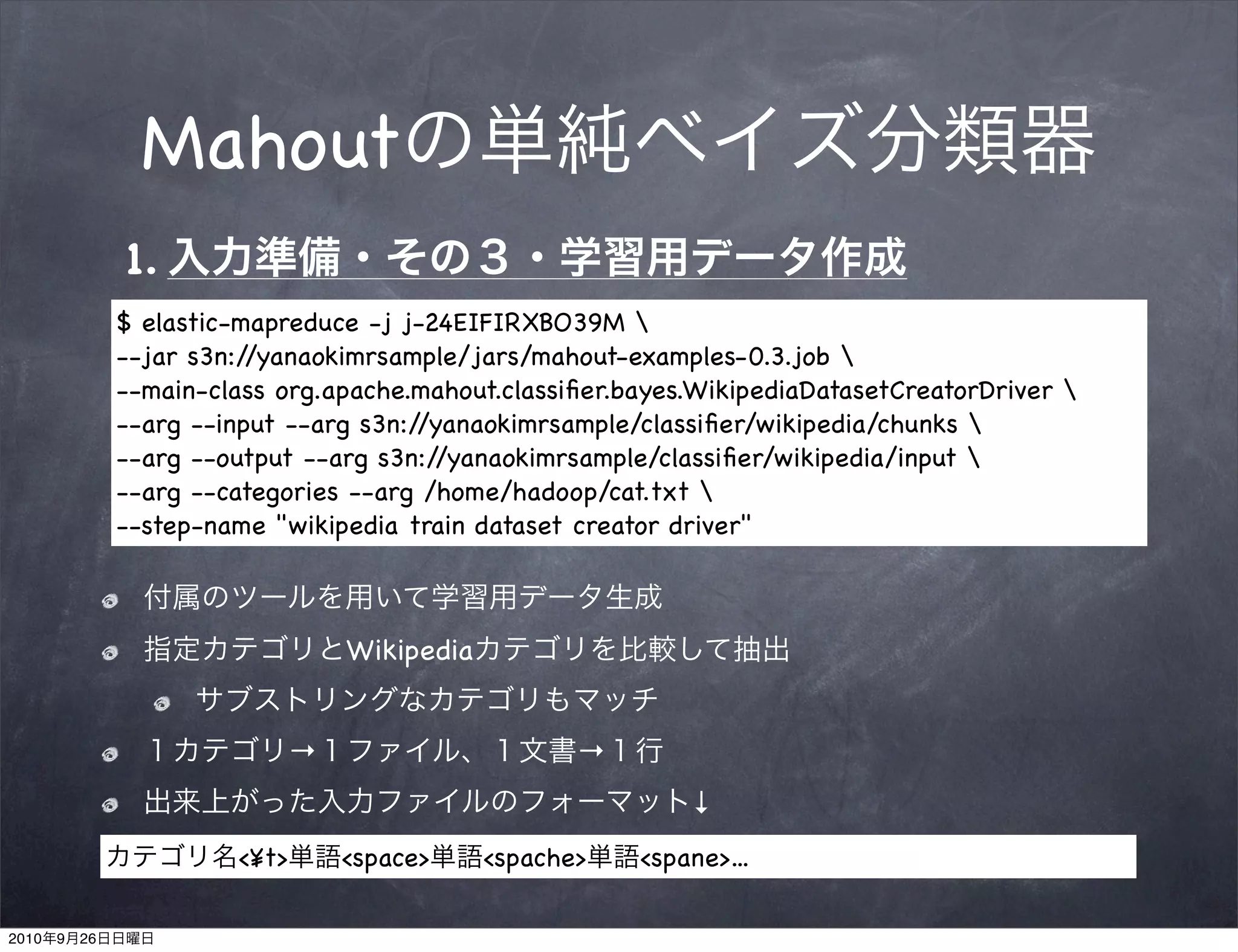 Mahout
                1.
                $ elastic-mapreduce -j j-24EIFIRXBO39M 
                --jar s3n://yanaokimrsample/jars/mahout-examples-0.3.job 
                --main-class org.apache.mahout.classiﬁer.bayes.WikipediaDatasetCreatorDriver 
                --arg --input --arg s3n://yanaokimrsample/classiﬁer/wikipedia/chunks 
                --arg --output --arg s3n://yanaokimrsample/classiﬁer/wikipedia/input 
                --arg --categories --arg /home/hadoop/cat.txt 
                --step-name "wikipedia train dataset creator driver"



                                    Wikipedia


                                →                      →
                                                               ↓
                         <¥t>       <space>     <spache>   <spane>...

2010   9   26
 