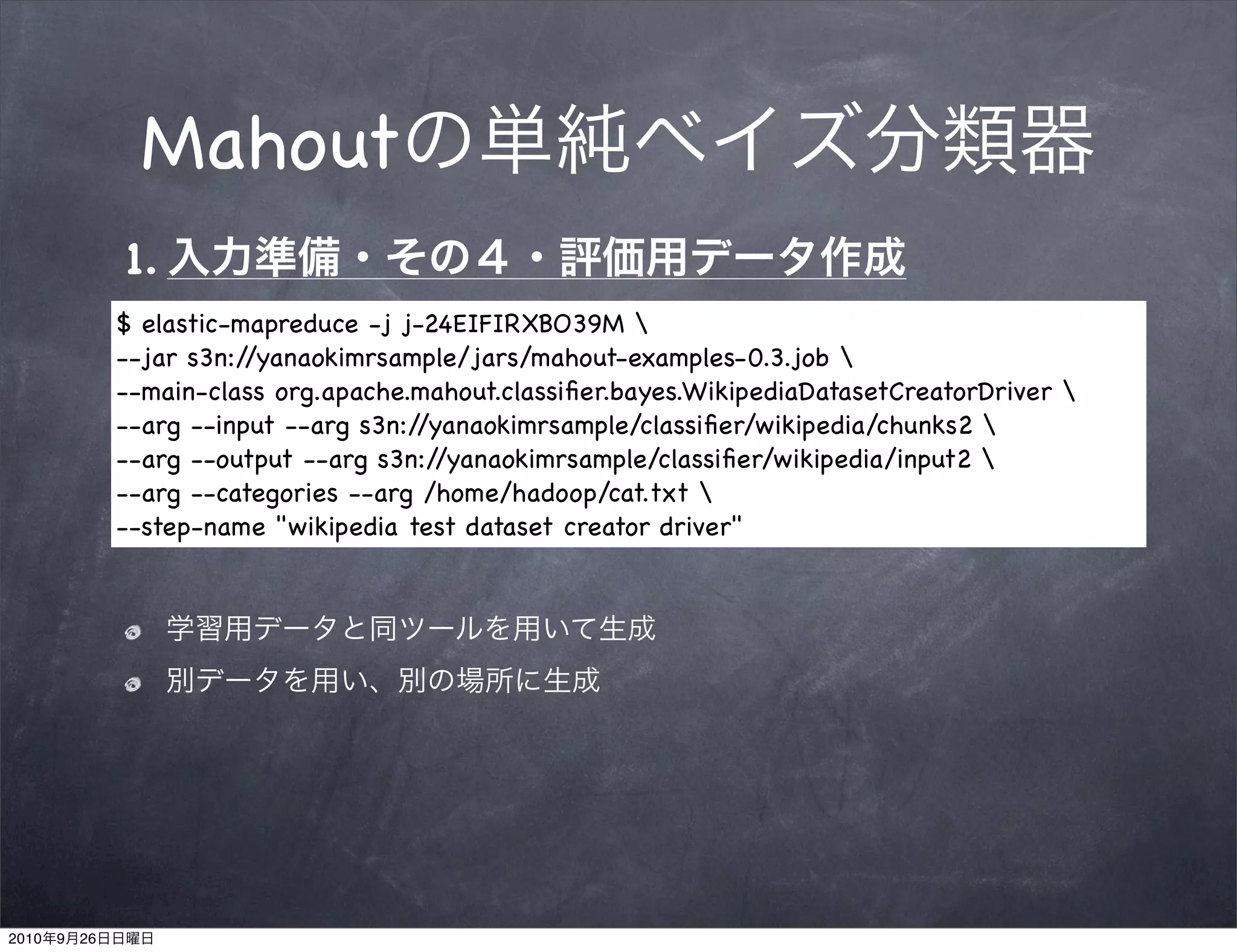 Mahout
                1.
                $ elastic-mapreduce -j j-24EIFIRXBO39M 
                --jar s3n://yanaokimrsample/jars/mahout-examples-0.3.job 
                --main-class org.apache.mahout.classiﬁer.bayes.WikipediaDatasetCreatorDriver 
                --arg --input --arg s3n://yanaokimrsample/classiﬁer/wikipedia/chunks2 
                --arg --output --arg s3n://yanaokimrsample/classiﬁer/wikipedia/input2 
                --arg --categories --arg /home/hadoop/cat.txt 
                --step-name "wikipedia test dataset creator driver"




2010   9   26
 