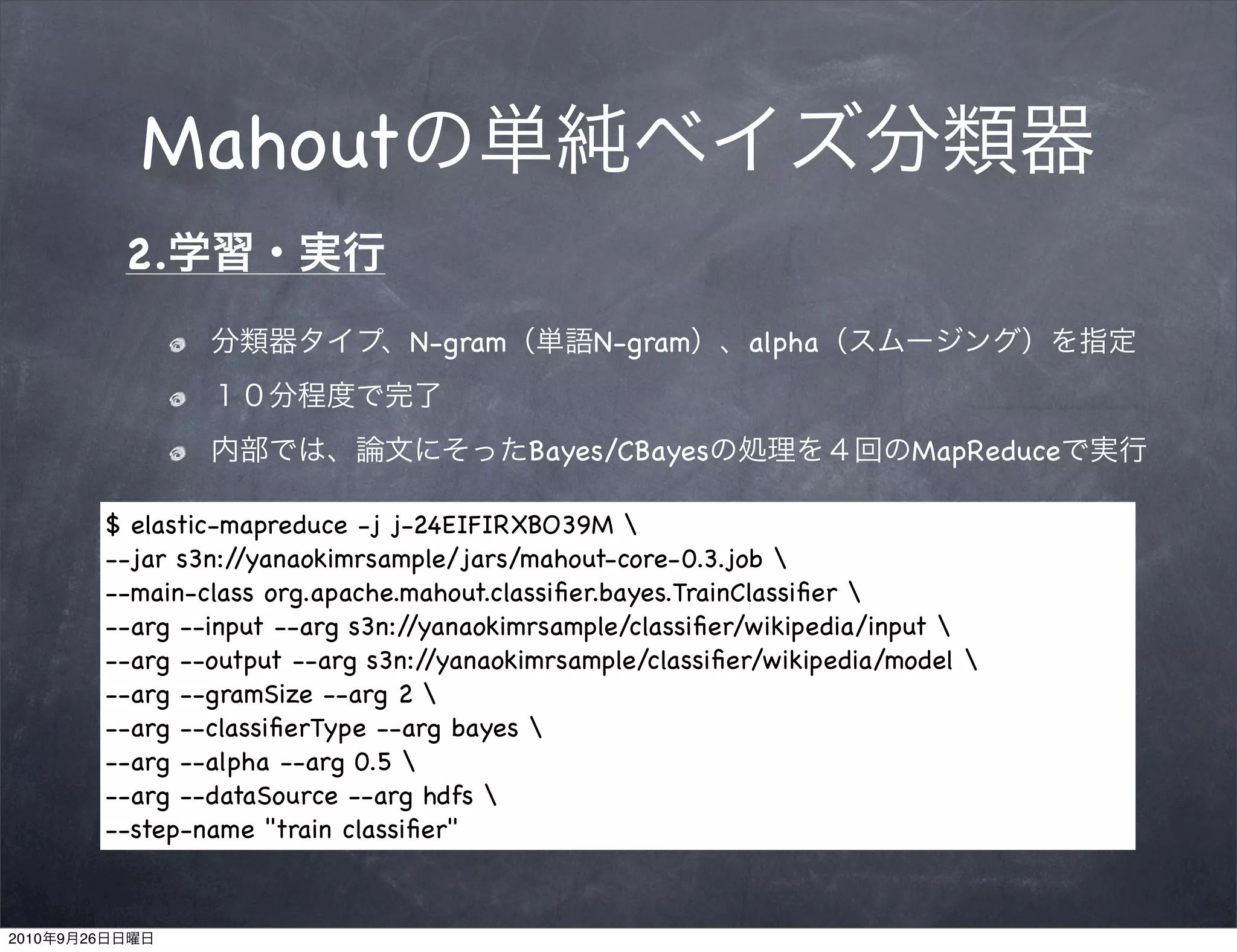 Mahout
                 2.
                                        N-gram         N-gram      alpha


                                                 Bayes/CBayes                   MapReduce

                $ elastic-mapreduce -j j-24EIFIRXBO39M 
                --jar s3n://yanaokimrsample/jars/mahout-core-0.3.job 
                --main-class org.apache.mahout.classiﬁer.bayes.TrainClassiﬁer 
                --arg --input --arg s3n://yanaokimrsample/classiﬁer/wikipedia/input 
                --arg --output --arg s3n://yanaokimrsample/classiﬁer/wikipedia/model 
                --arg --gramSize --arg 2 
                --arg --classiﬁerType --arg bayes 
                --arg --alpha --arg 0.5 
                --arg --dataSource --arg hdfs 
                --step-name "train classiﬁer"


2010   9   26
 