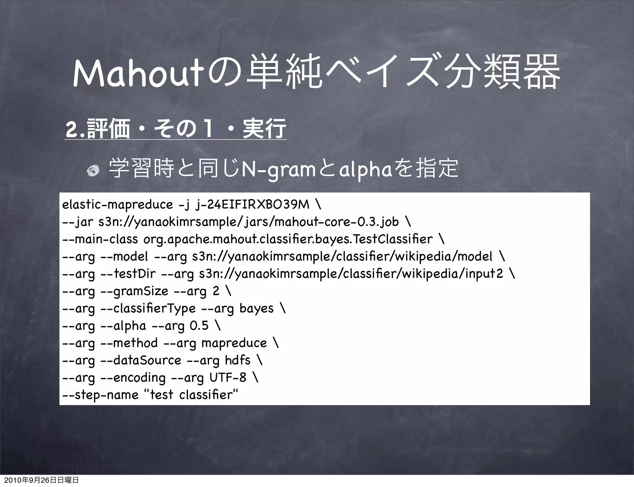 Mahout
                2.
                                            N-gram         alpha
                elastic-mapreduce -j j-24EIFIRXBO39M 
                --jar s3n://yanaokimrsample/jars/mahout-core-0.3.job 
                --main-class org.apache.mahout.classiﬁer.bayes.TestClassiﬁer 
                --arg --model --arg s3n:/ /yanaokimrsample/classiﬁer/wikipedia/model 
                --arg --testDir --arg s3n://yanaokimrsample/classiﬁer/wikipedia/input2 
                --arg --gramSize --arg 2 
                --arg --classiﬁerType --arg bayes 
                --arg --alpha --arg 0.5 
                --arg --method --arg mapreduce 
                --arg --dataSource --arg hdfs 
                --arg --encoding --arg UTF-8 
                --step-name "test classiﬁer"




2010   9   26
 