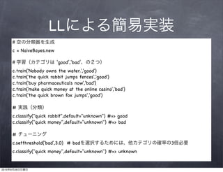 LL
           #
           c = NaiveBayes.new

           #                    ‘good’,‘bad’
           c.train('Nobody owns the water.','good')
           c.train('the quick rabbit jumps fences','good')
           c.train('buy pharmaceuticals now','bad')
           c.train('make quick money at the online casino','bad')
           c.train('the quick brown fox jumps','good')

           #
           c.classify("quick rabbit",default="unknown") #=> good
           c.classify("quick money",default="unknown") #=> bad

           #
           c.setthreshold('bad',3.0) # bad                           3
           c.classify("quick money",default="unknown") #=> unknown


2010   9   26
 