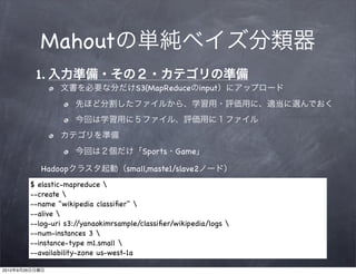 Mahout
                 1.
                                              S3(MapReduce        input




                                                Sports Game

                   Hadoop                   small,maste1/slave2
                $ elastic-mapreduce 
                --create 
                --name "wikipedia classiﬁer" 
                --alive 
                --log-uri s3:/ /yanaokimrsample/classiﬁer/wikipedia/logs 
                --num-instances 3 
                --instance-type m1.small 
                --availability-zone us-west-1a

2010   9   26
 