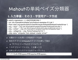 Mahout
                1.
                $ elastic-mapreduce -j j-24EIFIRXBO39M 
                --jar s3n://yanaokimrsample/jars/mahout-examples-0.3.job 
                --main-class org.apache.mahout.classiﬁer.bayes.WikipediaDatasetCreatorDriver 
                --arg --input --arg s3n://yanaokimrsample/classiﬁer/wikipedia/chunks 
                --arg --output --arg s3n://yanaokimrsample/classiﬁer/wikipedia/input 
                --arg --categories --arg /home/hadoop/cat.txt 
                --step-name "wikipedia train dataset creator driver"



                                    Wikipedia


                                →                      →
                                                               ↓
                         <¥t>       <space>     <spache>   <spane>...

2010   9   26
 