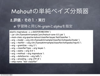 Mahout
                2.
                                            N-gram         alpha
                elastic-mapreduce -j j-24EIFIRXBO39M 
                --jar s3n://yanaokimrsample/jars/mahout-core-0.3.job 
                --main-class org.apache.mahout.classiﬁer.bayes.TestClassiﬁer 
                --arg --model --arg s3n:/ /yanaokimrsample/classiﬁer/wikipedia/model 
                --arg --testDir --arg s3n://yanaokimrsample/classiﬁer/wikipedia/input2 
                --arg --gramSize --arg 2 
                --arg --classiﬁerType --arg bayes 
                --arg --alpha --arg 0.5 
                --arg --method --arg mapreduce 
                --arg --dataSource --arg hdfs 
                --arg --encoding --arg UTF-8 
                --step-name "test classiﬁer"




2010   9   26
 