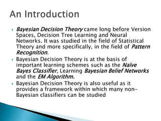    Bayesian Decision Theory came long before Version
    Spaces, Decision Tree Learning and Neural
    Networks. It was studied in the field of Statistical
    Theory and more specifically, in the field of Pattern
    Recognition.
   Bayesian Decision Theory is at the basis of
    important learning schemes such as the Naïve
    Bayes Classifier, Learning Bayesian Belief Networks
    and the EM Algorithm.
   Bayesian Decision Theory is also useful as it
    provides a framework within which many non-
    Bayesian classifiers can be studied
 