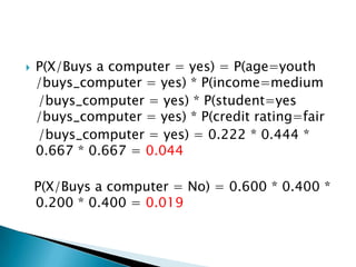    P(X/Buys a computer = yes) = P(age=youth
    /buys_computer = yes) * P(income=medium
    /buys_computer = yes) * P(student=yes
    /buys_computer = yes) * P(credit rating=fair
    /buys_computer = yes) = 0.222 * 0.444 *
    0.667 * 0.667 = 0.044

    P(X/Buys a computer = No) = 0.600 * 0.400 *
    0.200 * 0.400 = 0.019
 