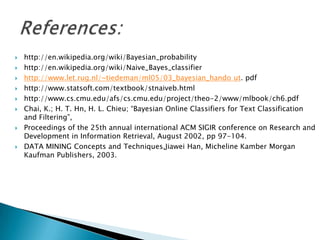    http://en.wikipedia.org/wiki/Bayesian_probability
   http://en.wikipedia.org/wiki/Naive_Bayes_classifier
   http://www.let.rug.nl/~tiedeman/ml05/03_bayesian_hando ut. pdf
   http://www.statsoft.com/textbook/stnaiveb.html
   http://www.cs.cmu.edu/afs/cs.cmu.edu/project/theo-2/www/mlbook/ch6.pdf
   Chai, K.; H. T. Hn, H. L. Chieu; “Bayesian Online Classifiers for Text Classification
    and Filtering”,
   Proceedings of the 25th annual international ACM SIGIR conference on Research and
    Development in Information Retrieval, August 2002, pp 97-104.
   DATA MINING Concepts and Techniques,Jiawei Han, Micheline Kamber Morgan
    Kaufman Publishers, 2003.
 