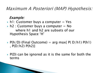 Example:
   h1: Customer buys a computer = Yes
   h2 : Customer buys a computer = No
       where h1 and h2 are subsets of our
    Hypothesis Space „H‟

   P(h/D) (Final Outcome) = arg max{ P( D/h1) P(h1)
    , P(D/h2) P(h2)}

   P(D) can be ignored as it is the same for both the
    terms
 