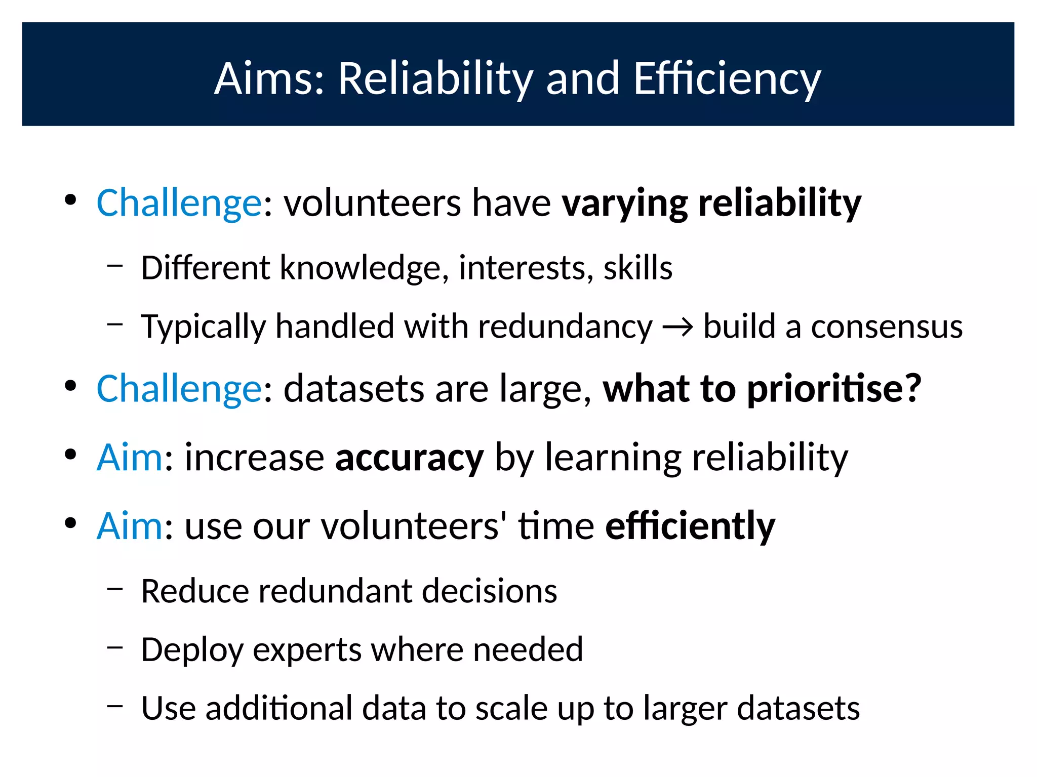 Aims: Reliability and E9ciency
●
Challenge: volunteers have varying reliability
– Di;erent knowledge, interests, skills
– Typically handled with redundancy → build a consensus
●
Challenge: datasets are large, what to priorise?
●
Aim: increase accuracy by learning reliability
●
Aim: use our volunteers' me eciently
– Reduce redundant decisions
– Deploy experts where needed
– Use addional data to scale up to larger datasets
 