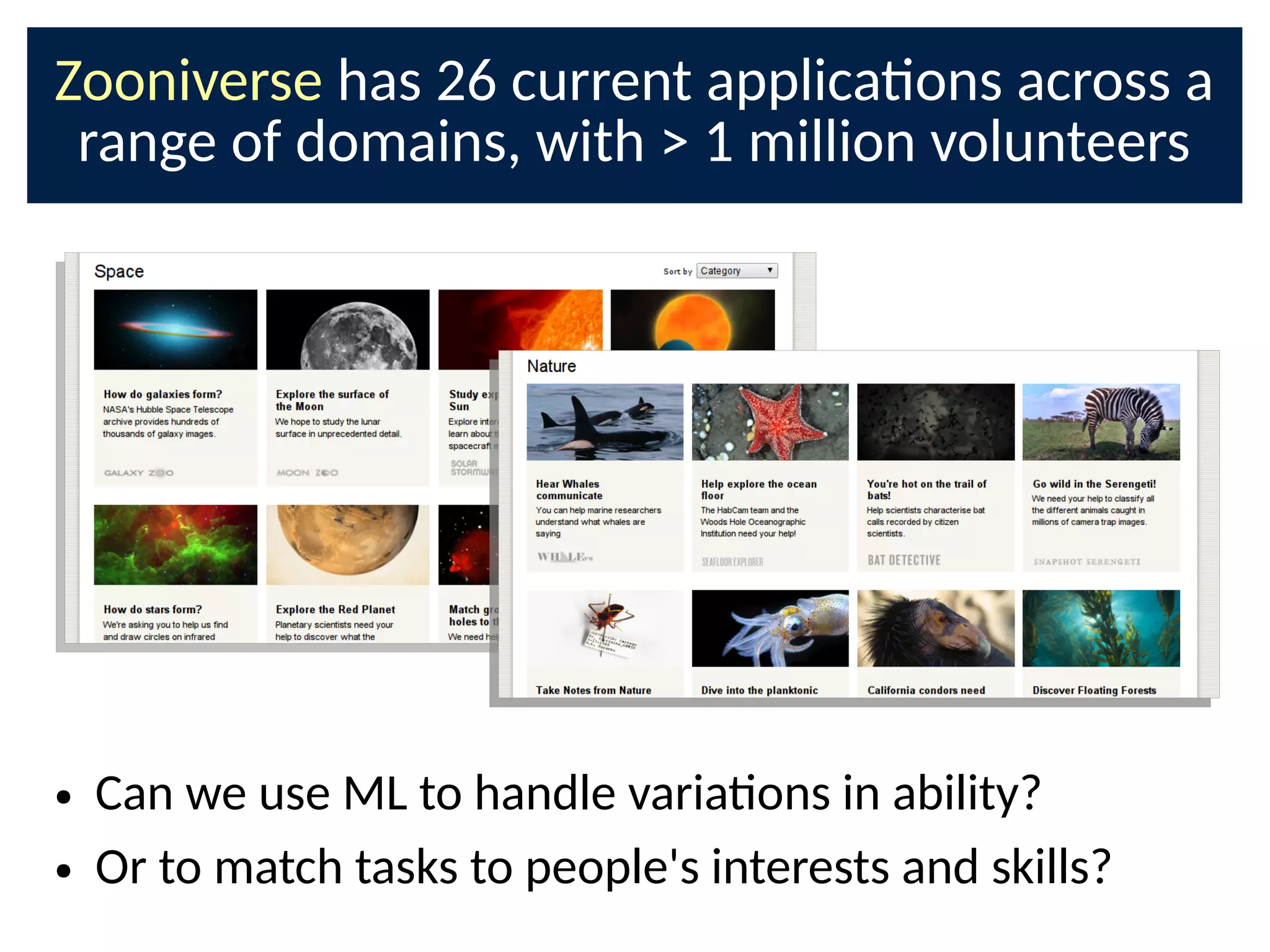 Zooniverse has 26 current applicaons across a
range of domains, with  1 million volunteers
● Can we use ML to handle variaons in ability?
● Or to match tasks to people's interests and skills?
 