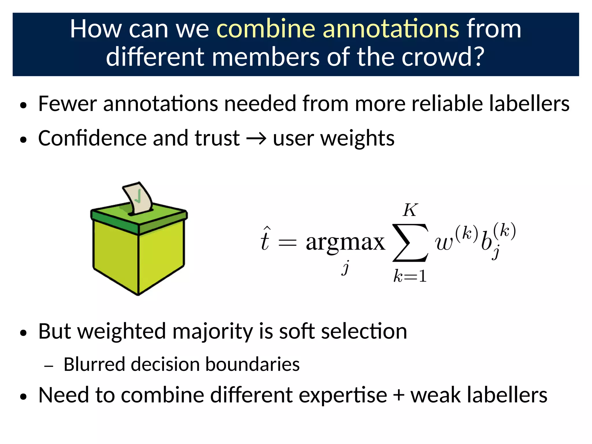 How can we combine annotaons from
di;erent members of the crowd?
● Fewer annotaons needed from more reliable labellers
● ConCdence and trust → user weights
● But weighted majority is soE selecon
– Blurred decision boundaries
● Need to combine di;erent experse + weak labellers
 