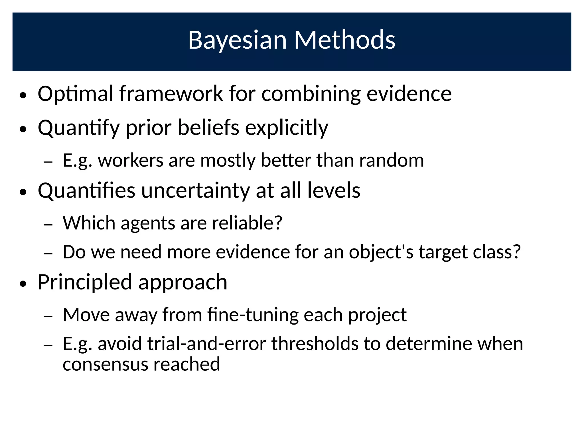 Bayesian Methods
● Opmal framework for combining evidence
● Quanfy prior beliefs explicitly
– E.g. workers are mostly be-er than random
● QuanCes uncertainty at all levels
– Which agents are reliable?
– Do we need more evidence for an object's target class?
● Principled approach
– Move away from Cne-tuning each project
– E.g. avoid trial-and-error thresholds to determine when
consensus reached
 