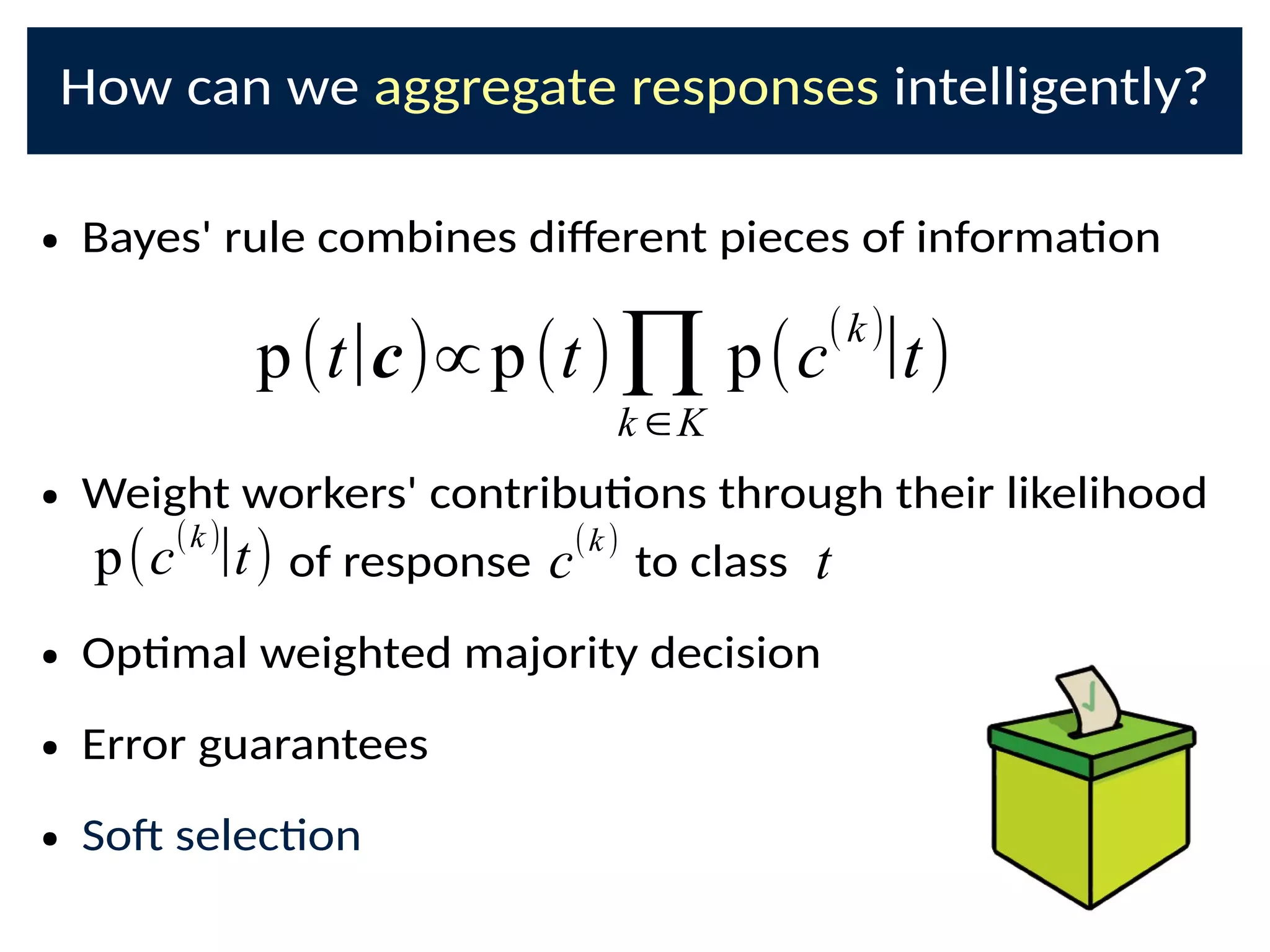 How can we aggregate responses intelligently?
● Bayes' rule combines di@erent pieces of informaon
● Weight workers' contribuons through their likelihood
of response to class
● Opmal weighted majority decision
● Error guarantees
● SoD selecon
p(t|c)∝p(t)∏k ∈K
p(c
(k)
|t)
p(c(k)
|t) c(k)
t
 