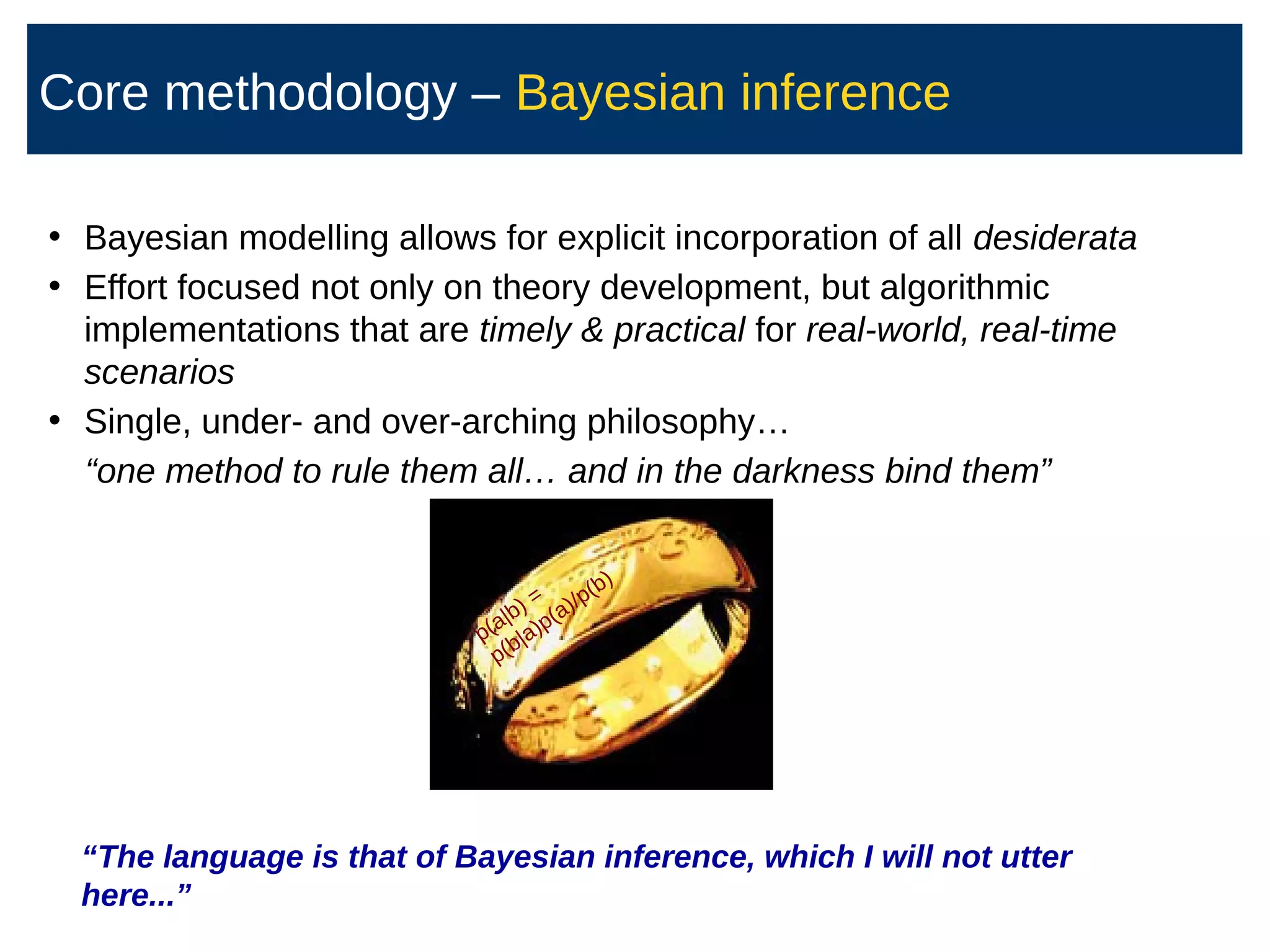 • Bayesian modelling allows for explicit incorporation of all desiderata
• Effort focused not only on theory development, but algorithmic
implementations that are timely  practical for real-world, real-time
scenarios
• Single, under- and over-arching philosophy…
“one method to rule them all… and in the darkness bind them”
“The language is that of Bayesian inference, which I will not utter
here...”
p(a|b) =
p(b|a)p(a)/p(b)
Core methodology – Bayesian inference
 