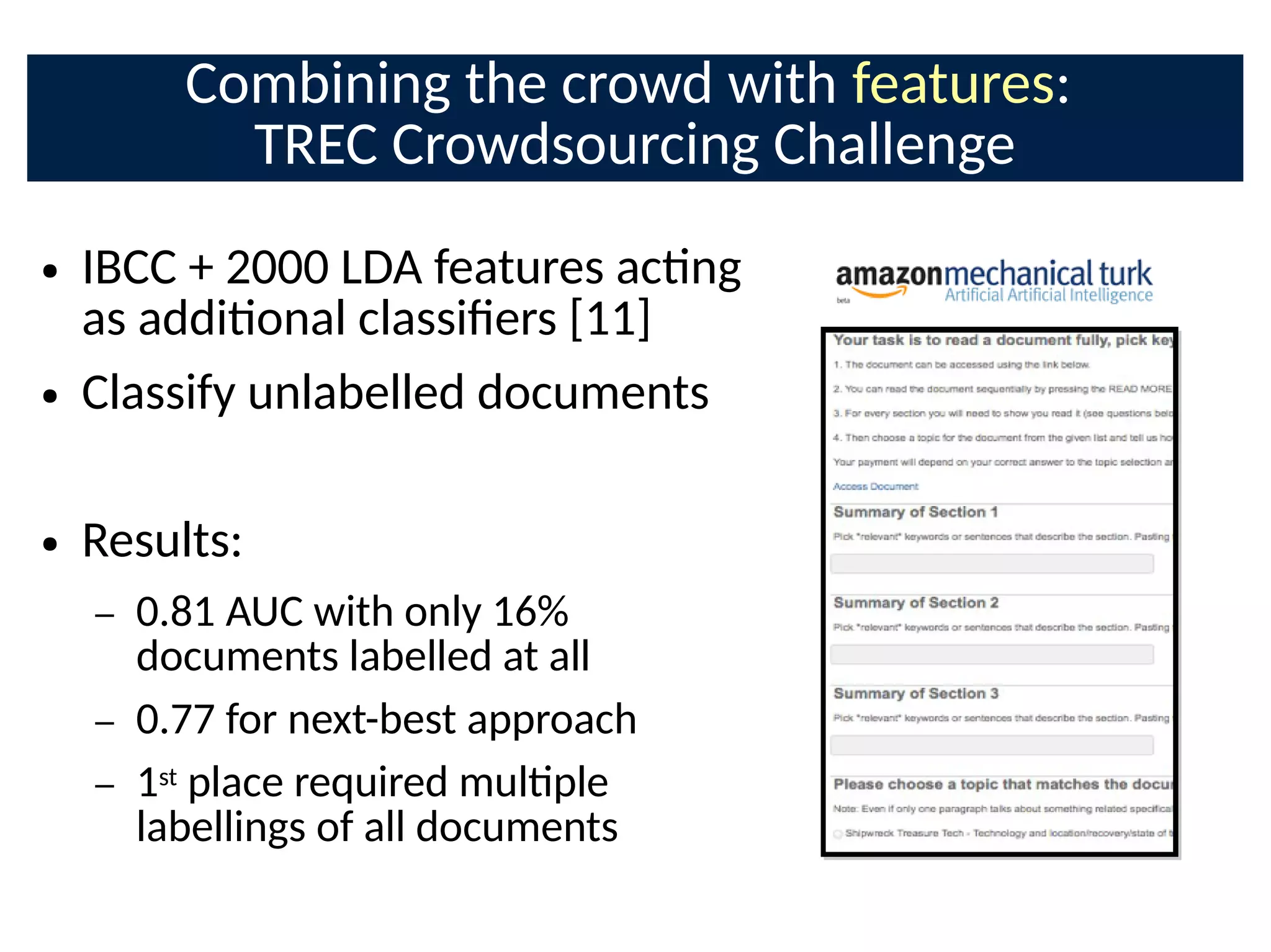 Combining the crowd with features:
TREC Crowdsourcing Challenge
● IBCC + 2000 LDA features acng
as addional classiCers [11]
● Classify unlabelled documents
● Results:
– 0.81 AUC with only 16%
documents labelled at all
– 0.77 for next-best approach
– 1st place required mulple
labellings of all documents
 