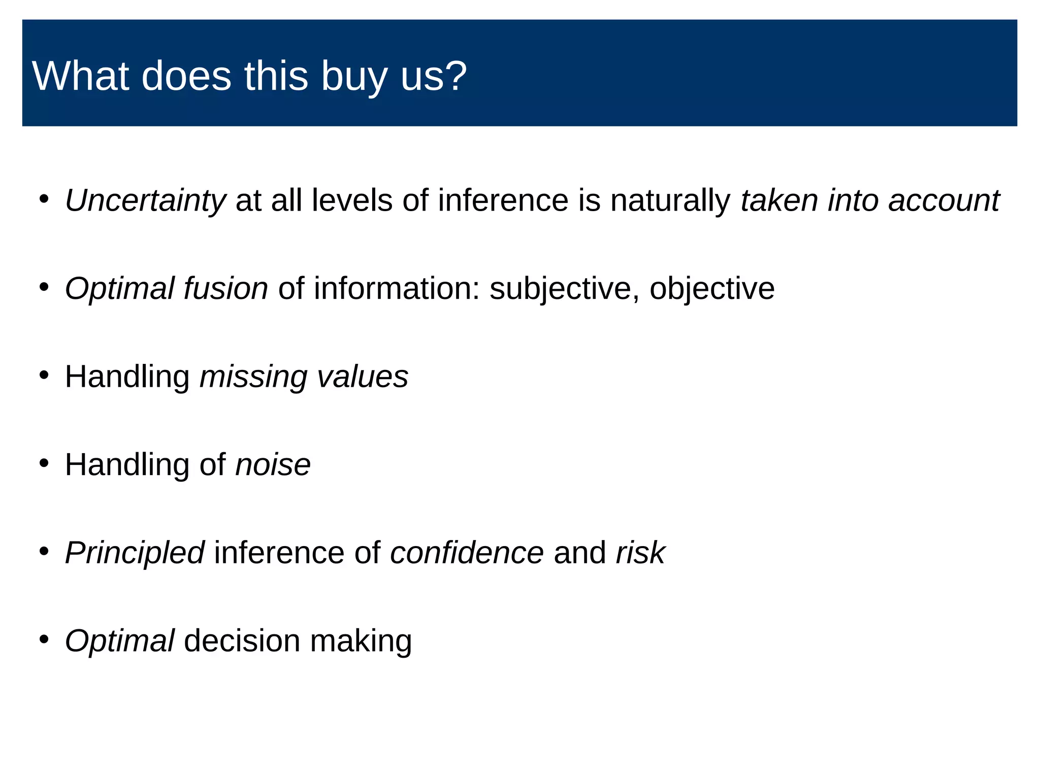 • Uncertainty at all levels of inference is naturally taken into account
• Optimal fusion of information: subjective, objective
• Handling missing values
• Handling of noise
• Principled inference of confidence and risk
• Optimal decision making
What does this buy us?
 