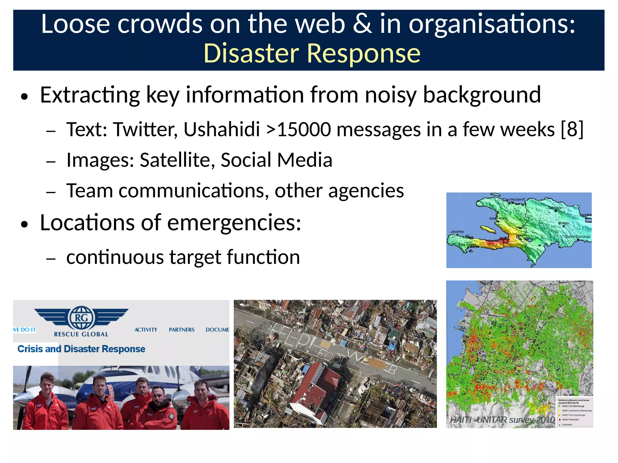 Loose crowds on the web  in organisaons:
Disaster Response
● Extracng key informaon from noisy background
– Text: Twi-er, Ushahidi 15000 messages in a few weeks [8]
– Images: Satellite, Social Media
– Team communicaons, other agencies
● Locaons of emergencies:
– connuous target funcon
 