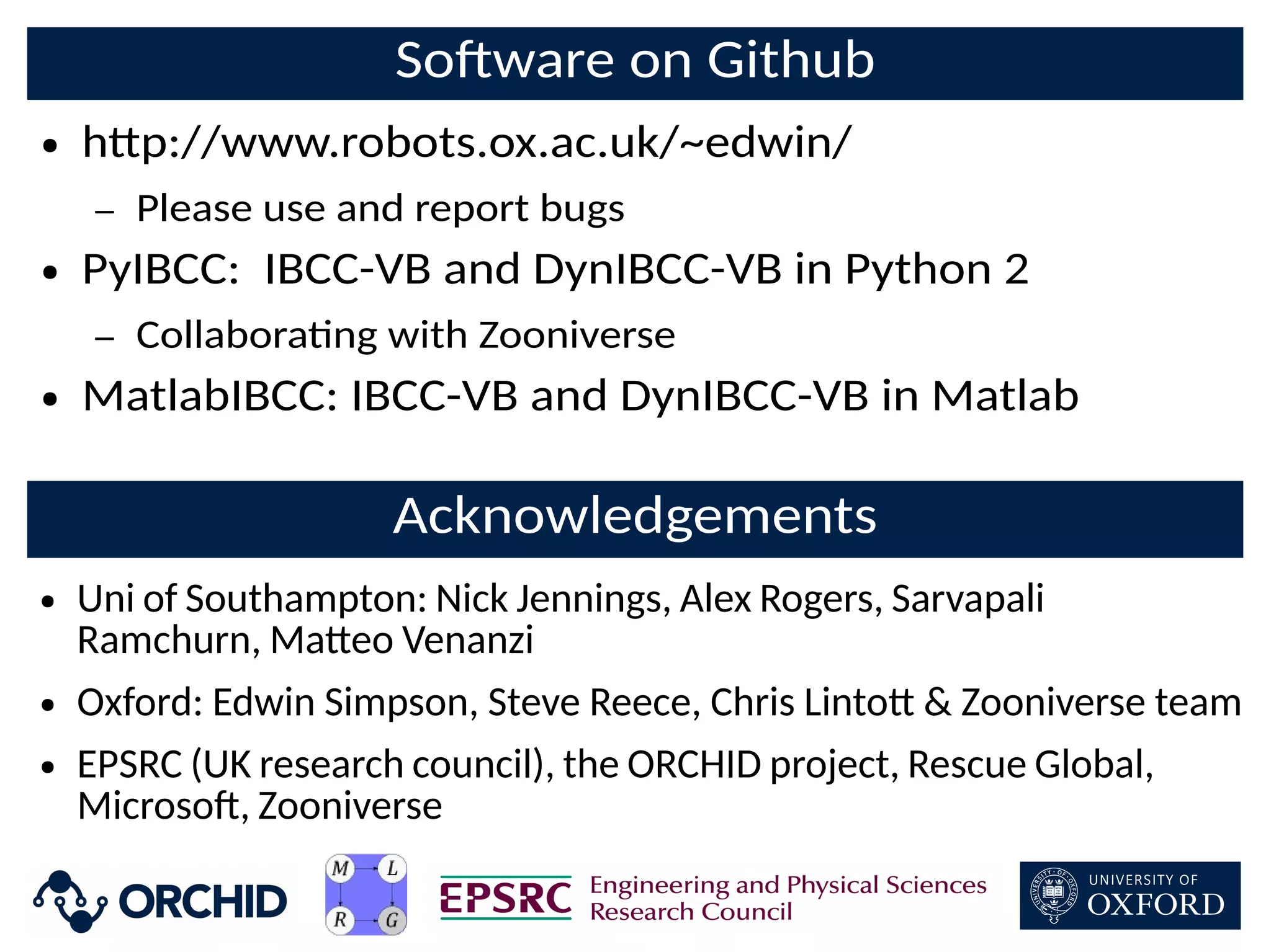 SoDware on Github
● h+p://www.robots.ox.ac.uk/~edwin/
– Please use and report bugs
● PyIBCC: IBCC-VB and DynIBCC-VB in Python 2
– Collaborang with Zooniverse
● MatlabIBCC: IBCC-VB and DynIBCC-VB in Matlab
Acknowledgements
● Uni of Southampton: Nick Jennings, Alex Rogers, Sarvapali
Ramchurn, Ma+eo Venanzi
● Oxford: Edwin Simpson, Steve Reece, Chris Linto+  Zooniverse team
● EPSRC (UK research council), the ORCHID project, Rescue Global,
MicrosoD, Zooniverse
 