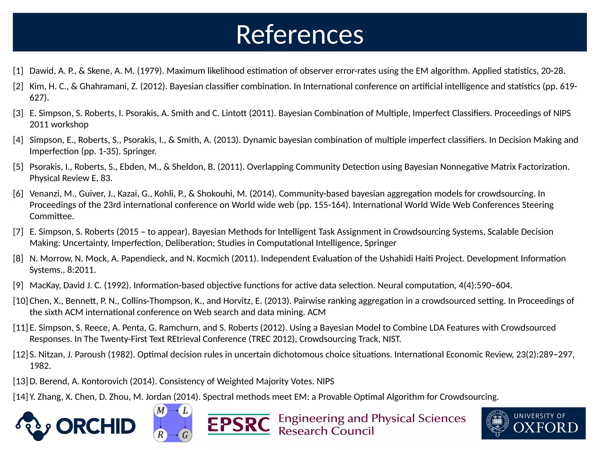 References
[1] Dawid, A. P.,  Skene, A. M. (1979). Maximum likelihood esmaon of observer error-rates using the EM algorithm. Applied stascs, 20-28.
[2] Kim, H. C.,  Ghahramani, Z. (2012). Bayesian classiCer combinaon. In Internaonal conference on arCcial intelligence and stascs (pp. 619-
627).
[3] E. Simpson, S. Roberts, I. Psorakis, A. Smith and C. Linto- (2011). Bayesian Combinaon of Mulple, Imperfect ClassiCers. Proceedings of NIPS
2011 workshop
[4] Simpson, E., Roberts, S., Psorakis, I.,  Smith, A. (2013). Dynamic bayesian combinaon of mulple imperfect classiCers. In Decision Making and
Imperfecon (pp. 1-35). Springer.
[5] Psorakis, I., Roberts, S., Ebden, M.,  Sheldon, B. (2011). Overlapping Community Detecon using Bayesian Nonnegave Matrix Factorizaon.
Physical Review E, 83.
[6] Venanzi, M., Guiver, J., Kazai, G., Kohli, P.,  Shokouhi, M. (2014). Community-based bayesian aggregaon models for crowdsourcing. In
Proceedings of the 23rd internaonal conference on World wide web (pp. 155-164). Internaonal World Wide Web Conferences Steering
Commi-ee.
[7] E. Simpson, S. Roberts (2015 – to appear). Bayesian Methods for Intelligent Task Assignment in Crowdsourcing Systems, Scalable Decision
Making: Uncertainty, Imperfecon, Deliberaon; Studies in Computaonal Intelligence, Springer
[8] N. Morrow, N. Mock, A. Papendieck, and N. Kocmich (2011). Independent Evaluaon of the Ushahidi Hai Project. Development Informaon
Systems., 8:2011.
[9] MacKay, David J. C. (1992). Informaon-based objecve funcons for acve data selecon. Neural computaon, 4(4):590–604.
[10]Chen, X., Benne-, P. N., Collins-Thompson, K., and Horvitz, E. (2013). Pairwise ranking aggregaon in a crowdsourced se`ng. In Proceedings of
the sixth ACM internaonal conference on Web search and data mining. ACM
[11]E. Simpson, S. Reece, A. Penta, G. Ramchurn, and S. Roberts (2012). Using a Bayesian Model to Combine LDA Features with Crowdsourced
Responses. In The Twenty-First Text REtrieval Conference (TREC 2012), Crowdsourcing Track, NIST.
[12]S. Nitzan, J. Paroush (1982). Opmal decision rules in uncertain dichotomous choice situaons. Internaonal Economic Review, 23(2):289–297,
1982.
[13]D. Berend, A. Kontorovich (2014). Consistency of Weighted Majority Votes. NIPS
[14]Y. Zhang, X. Chen, D. Zhou, M. Jordan (2014). Spectral methods meet EM: a Provable Opmal Algorithm for Crowdsourcing.
 