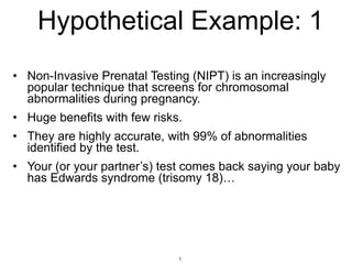 Hypothetical Example: 1
• Non-Invasive Prenatal Testing (NIPT) is an increasingly
popular technique that screens for chromosomal
abnormalities during pregnancy.
• Huge benefits with few risks.
• They are highly accurate, with 99% of abnormalities
identified by the test.
• Your (or your partner’s) test comes back saying your baby
has Edwards syndrome (trisomy 18)…
1
 