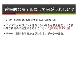 確率的なモデルにして何がうれしい？
・正規分布の分散σも推定できるようになった
・ノイズの分布がガウス分布でない場合も最尤推定という統
一的な枠組みで推定できるようになった(柔軟なモデル設計)
・データに関する不確かさがわかる。データの分散。
 