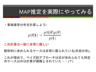 MAP推定を実際にやってみる
・事後確率分布を計算しよう!
この計算は一般に非常に難しい
解析的に求められるケースは非常に限られている(共役分布)。
これが理由で、ベイズ的アプローチは式が求められても特定
のケース以外は計算が困難とされていた・・(？)
 