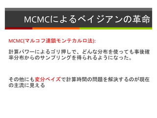 MCMCによるベイジアンの革命
MCMC(マルコフ連鎖モンテカルロ法):
計算パワーによるゴリ押しで、どんな分布を使っても事後確
率分布からのサンプリングを得られるようになった。
その他にも変分ベイズで計算時間の問題を解決するのが現在
の主流に見える
 