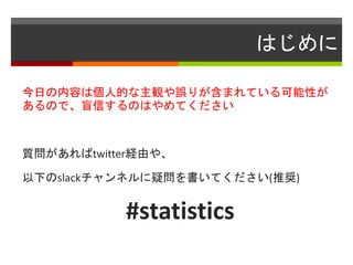 はじめに
今日の内容は個人的な主観や誤りが含まれている可能性が
あるので、盲信するのはやめてください
質問があればtwitter経由や、
以下のslackチャンネルに疑問を書いてください(推奨)
#statistics
 