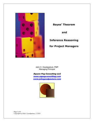 Bayes’ Theorem


                                                           and


                                              Inference Reasoning

                                              for Project Managers




                                John C. Goodpasture, PMP
                                   Managing Principal

                            Square Peg Consulting LLC
                            www.sqpegconsulting.com
                            www.johngoodpasture.com




Page 1 of 8
Copyright by John C Goodpasture, © 2010
 
