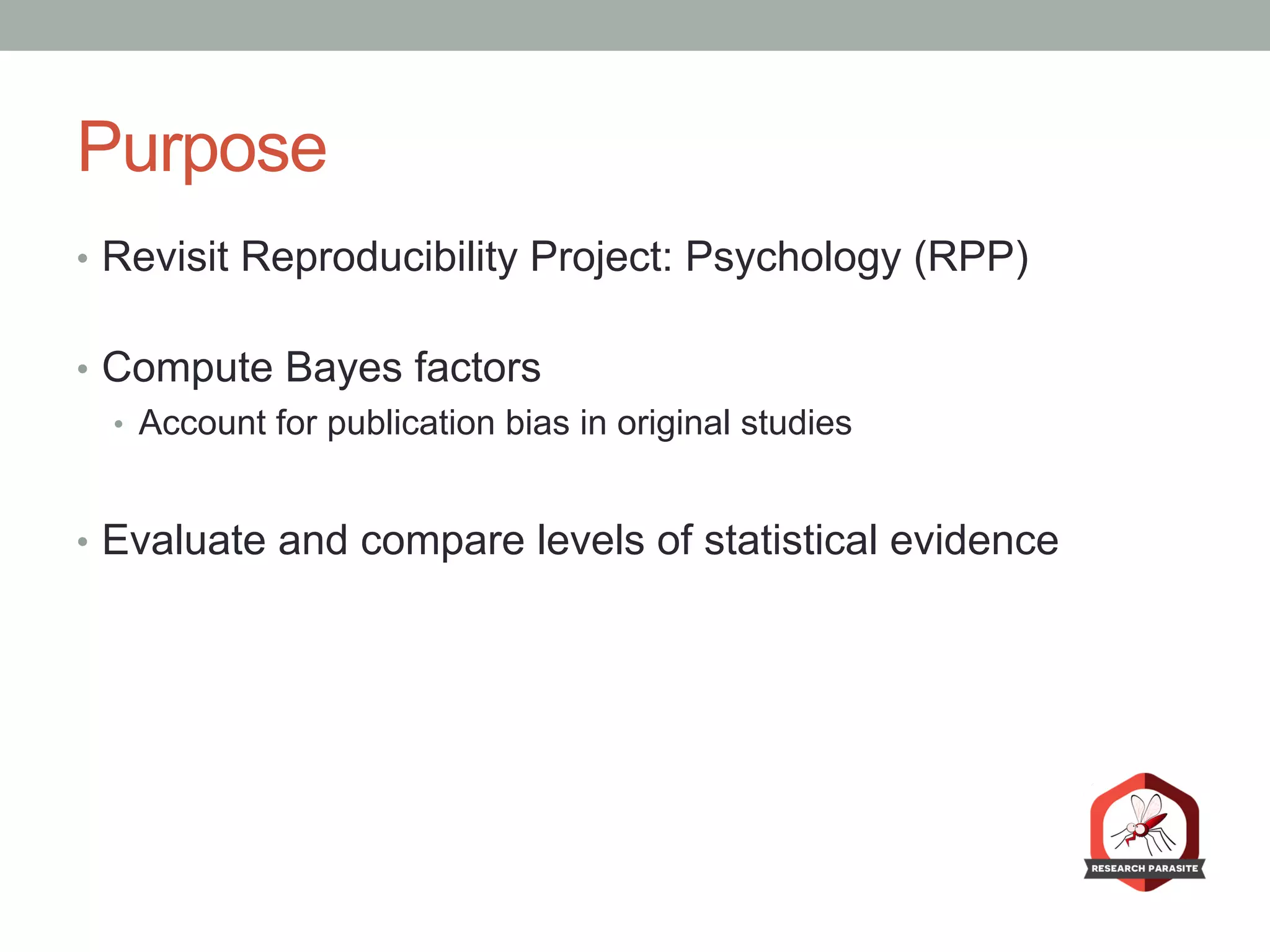 Purpose
•  Revisit Reproducibility Project: Psychology (RPP)
•  Compute Bayes factors
•  Account for publication bias in original studies
•  Evaluate and compare levels of statistical evidence
 