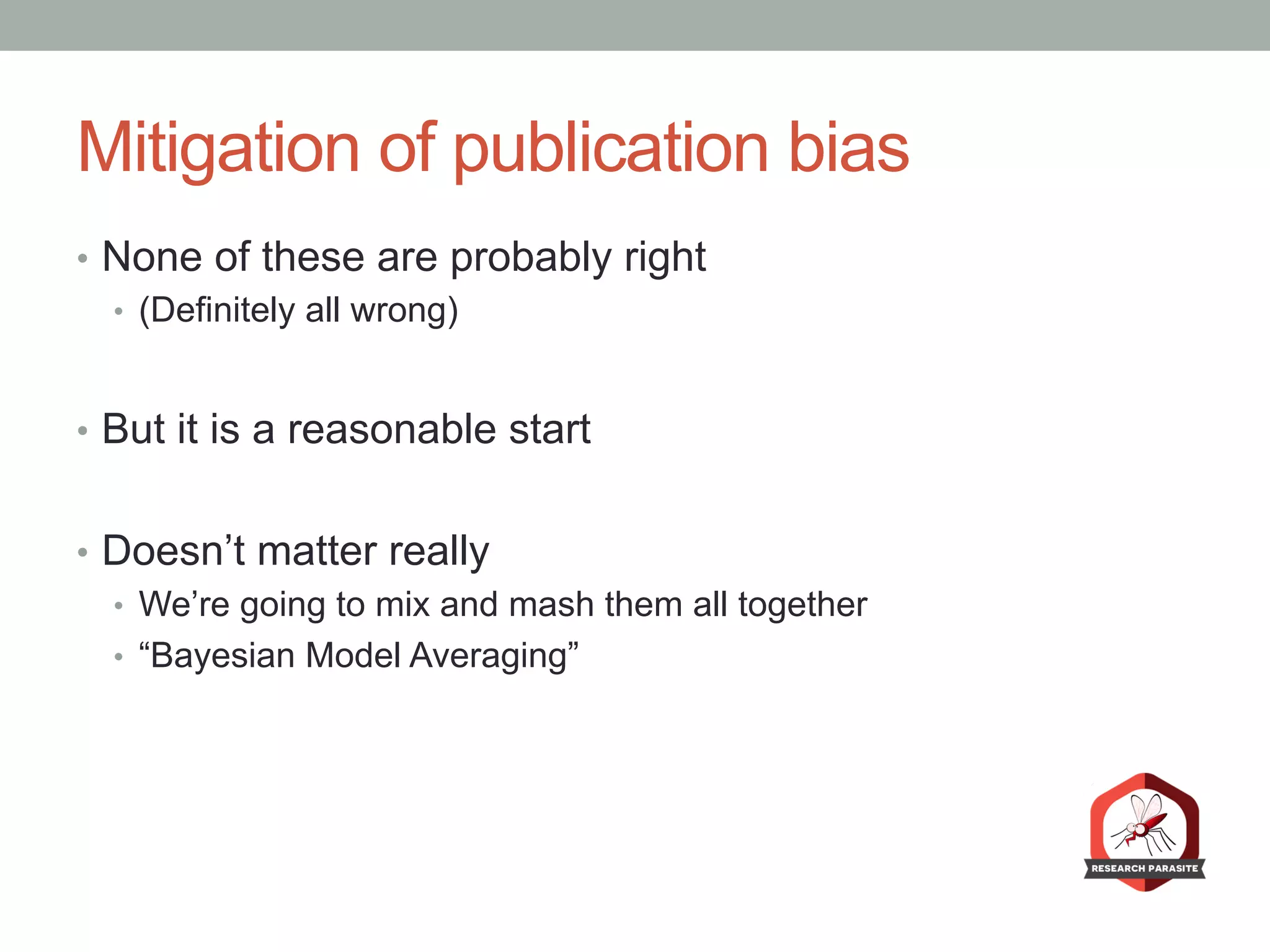 Mitigation of publication bias
•  None of these are probably right
•  (Definitely all wrong)
•  But it is a reasonable start
•  Doesn’t matter really
•  We’re going to mix and mash them all together
•  “Bayesian Model Averaging”
 