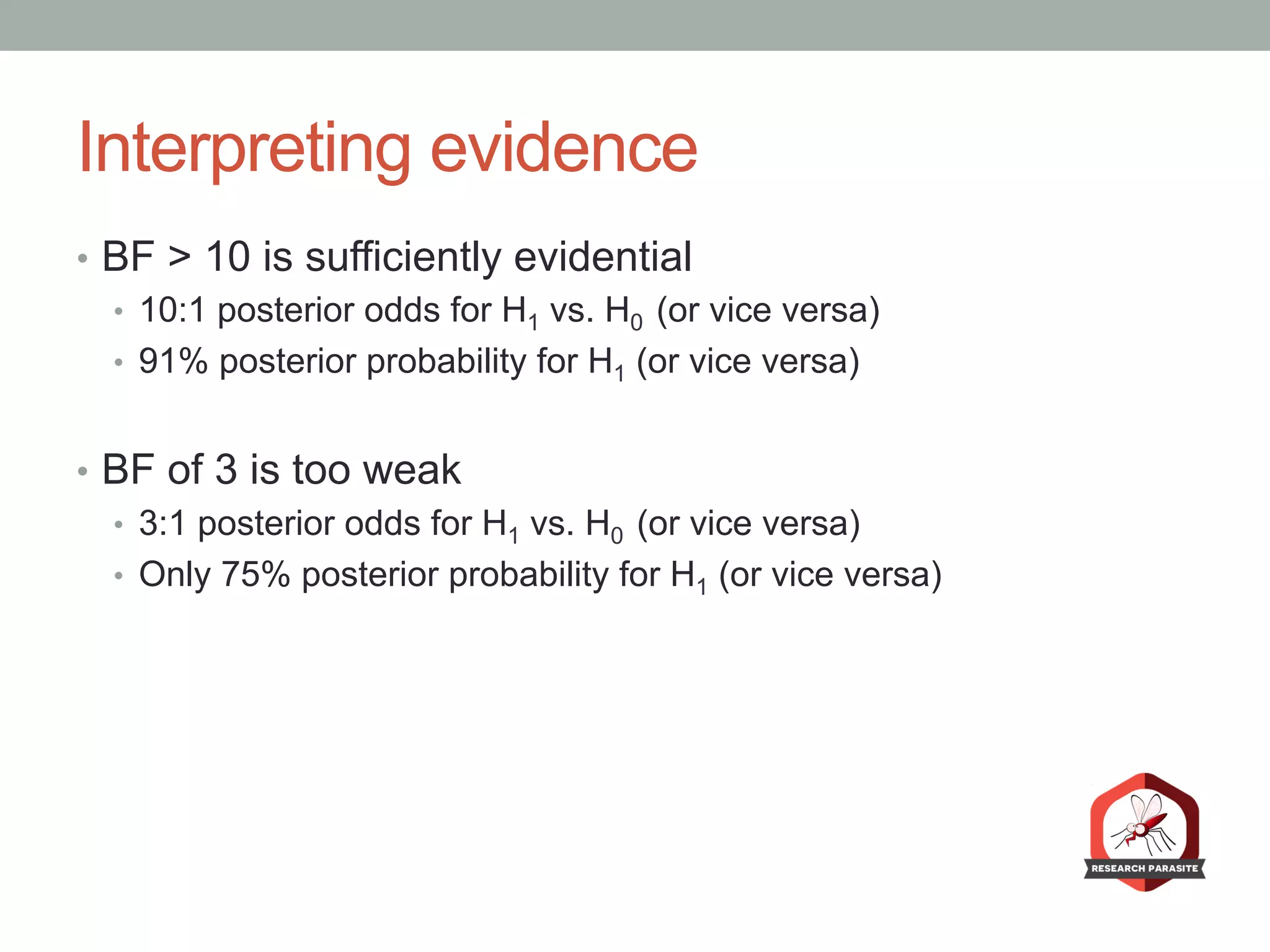 Interpreting evidence
•  BF > 10 is sufficiently evidential
•  10:1 posterior odds for H1 vs. H0 (or vice versa)
•  91% posterior probability for H1 (or vice versa)
•  BF of 3 is too weak
•  3:1 posterior odds for H1 vs. H0 (or vice versa)
•  Only 75% posterior probability for H1 (or vice versa)
 