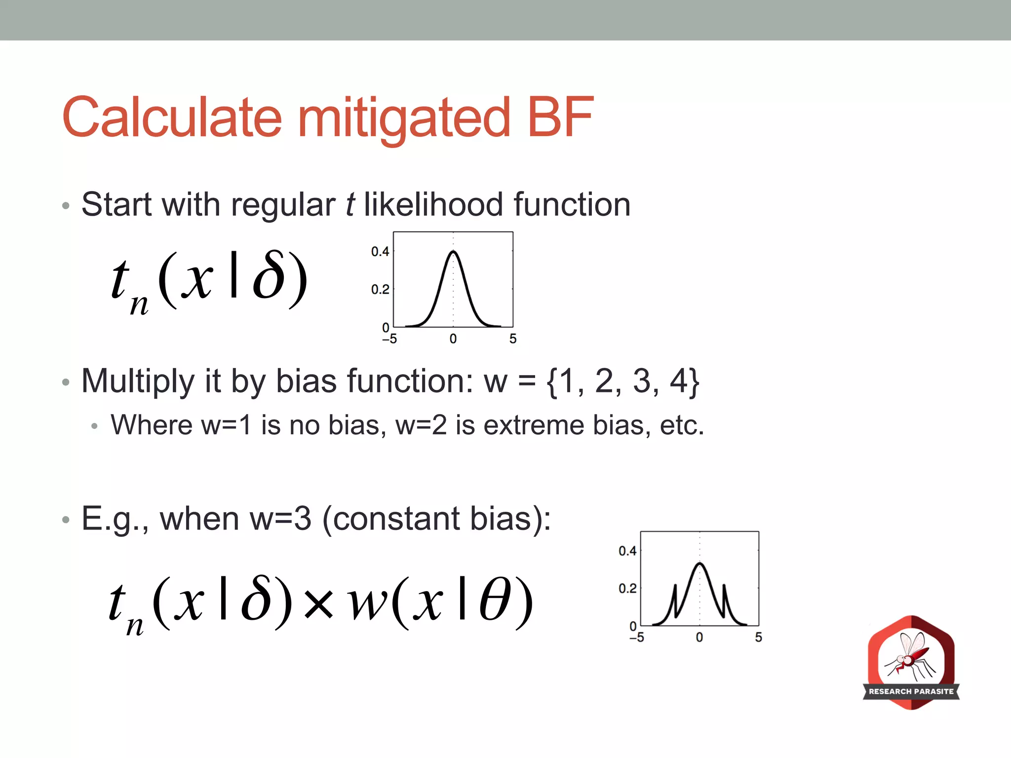 Calculate mitigated BF
•  Start with regular t likelihood function
•  Multiply it by bias function: w = {1, 2, 3, 4}
•  Where w=1 is no bias, w=2 is extreme bias, etc.
•  E.g., when w=3 (constant bias):
tn (x |δ)
tn (x |δ)× w(x |θ)
 