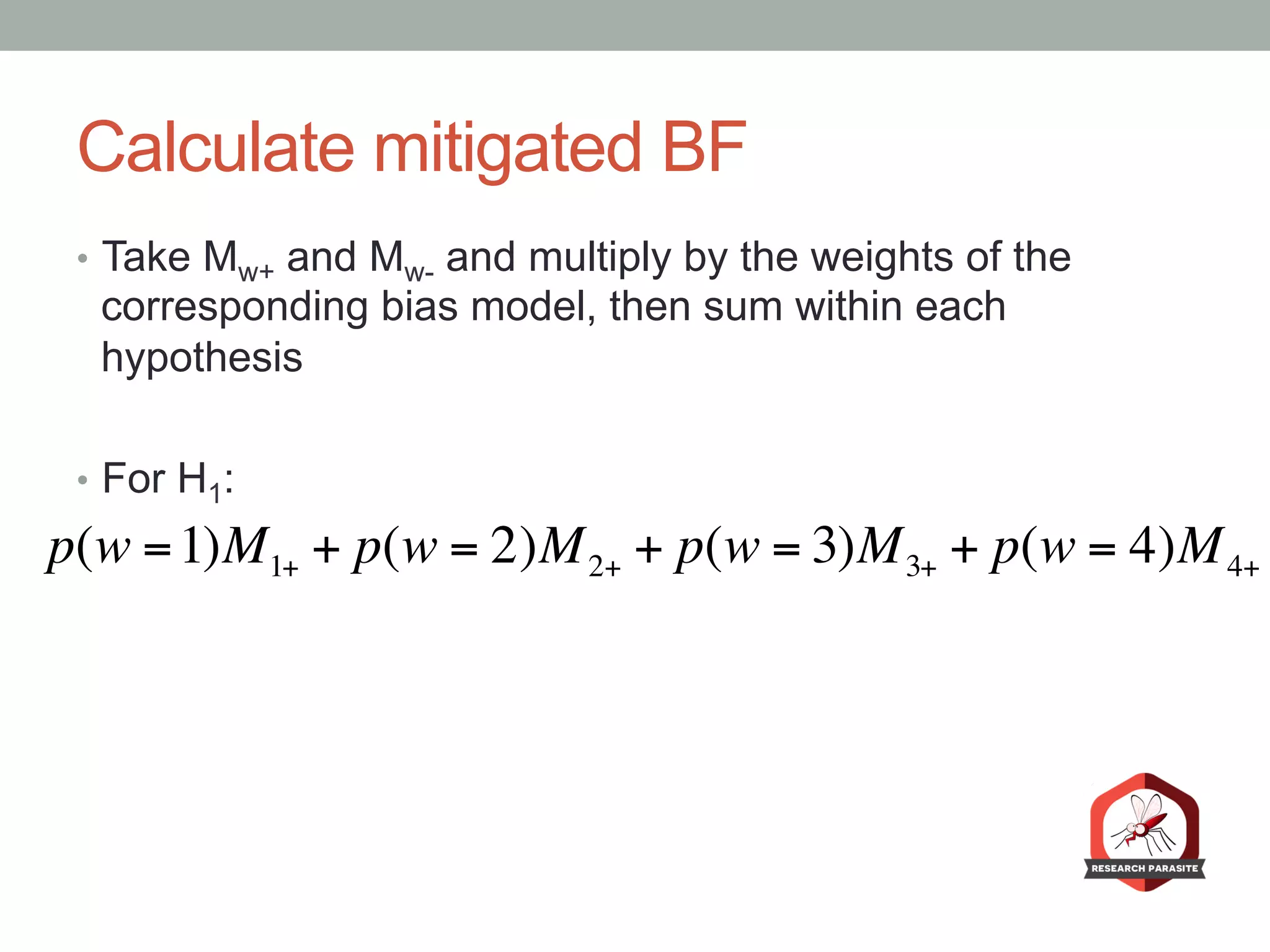 Calculate mitigated BF
•  Take Mw+ and Mw- and multiply by the weights of the
corresponding bias model, then sum within each
hypothesis
•  For H1:
p(w =1)M1+ + p(w = 2)M2+ + p(w = 3)M3+ + p(w = 4)M4+
 