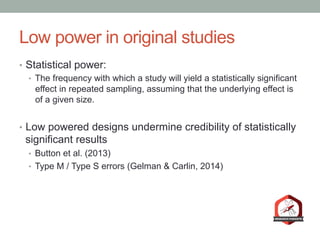 Low power in original studies
•  Statistical power:
•  The frequency with which a study will yield a statistically significant
effect in repeated sampling, assuming that the underlying effect is
of a given size.
•  Low powered designs undermine credibility of statistically
significant results
•  Button et al. (2013)
•  Type M / Type S errors (Gelman & Carlin, 2014)
 