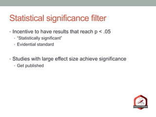 Statistical significance filter
•  Incentive to have results that reach p < .05
•  “Statistically significant”
•  Evidential standard
•  Studies with large effect size achieve significance
•  Get published
 
