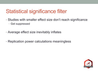 Statistical significance filter
•  Studies with smaller effect size don’t reach significance
•  Get suppressed
•  Average effect size inevitably inflates
•  Replication power calculations meaningless
 
