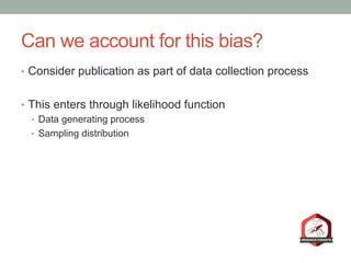Can we account for this bias?
•  Consider publication as part of data collection process
•  This enters through likelihood function
•  Data generating process
•  Sampling distribution
 