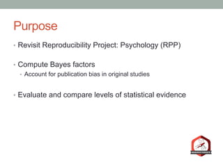 Purpose
•  Revisit Reproducibility Project: Psychology (RPP)
•  Compute Bayes factors
•  Account for publication bias in original studies
•  Evaluate and compare levels of statistical evidence
 