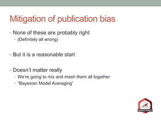Mitigation of publication bias
•  None of these are probably right
•  (Definitely all wrong)
•  But it is a reasonable start
•  Doesn’t matter really
•  We’re going to mix and mash them all together
•  “Bayesian Model Averaging”
 