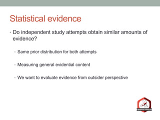 Statistical evidence
•  Do independent study attempts obtain similar amounts of
evidence?
•  Same prior distribution for both attempts
•  Measuring general evidential content
•  We want to evaluate evidence from outsider perspective
 