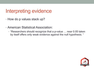 Interpreting evidence
•  How do p values stack up?
•  American Statistical Association:
•  “Researchers should recognize that a p-value … near 0.05 taken
by itself offers only weak evidence against the null hypothesis. “
 