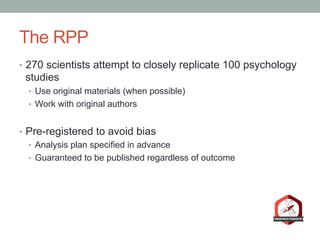 The RPP
•  270 scientists attempt to closely replicate 100 psychology
studies
•  Use original materials (when possible)
•  Work with original authors
•  Pre-registered to avoid bias
•  Analysis plan specified in advance
•  Guaranteed to be published regardless of outcome
 