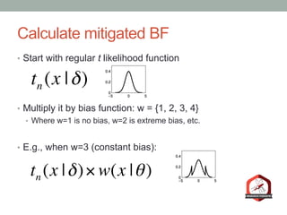 Calculate mitigated BF
•  Start with regular t likelihood function
•  Multiply it by bias function: w = {1, 2, 3, 4}
•  Where w=1 is no bias, w=2 is extreme bias, etc.
•  E.g., when w=3 (constant bias):
tn (x |δ)
tn (x |δ)× w(x |θ)
 