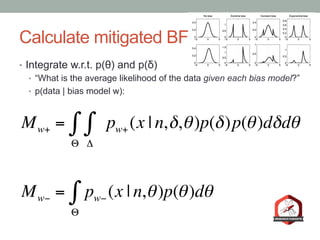 Calculate mitigated BF
•  Integrate w.r.t. p(θ) and p(δ)
•  “What is the average likelihood of the data given each bias model?”
•  p(data | bias model w):
Mw+ =
Δ
∫ pw+ (x | n,δ,θ)
Θ
∫ p(δ)p(θ)dδdθ
Mw− = pw− (x | n,θ)
Θ
∫ p(θ)dθ
 