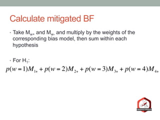 Calculate mitigated BF
•  Take Mw+ and Mw- and multiply by the weights of the
corresponding bias model, then sum within each
hypothesis
•  For H1:
p(w =1)M1+ + p(w = 2)M2+ + p(w = 3)M3+ + p(w = 4)M4+
 