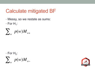 Calculate mitigated BF
•  Messy, so we restate as sums:
•  For H1:
•  For H0:
w
∑ p(w)Mw+
w
∑ p(w)Mw−
 